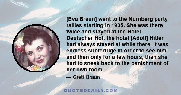 [Eva Braun] went to the Nurnberg party rallies starting in 1935. She was there twice and stayed at the Hotel Deutscher Hof, the hotel [Adolf] Hitler had always stayed at while there. It was endless subterfuge in order