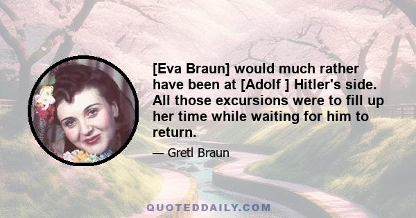 [Eva Braun] would much rather have been at [Adolf ] Hitler's side. All those excursions were to fill up her time while waiting for him to return.