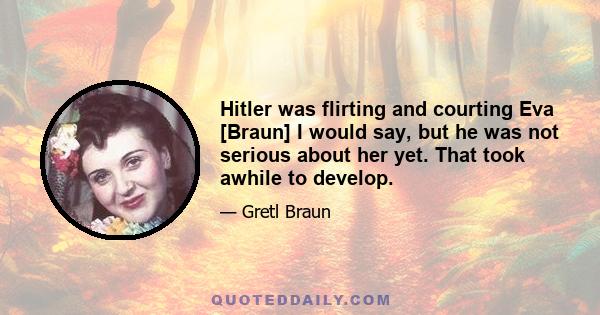 Hitler was flirting and courting Eva [Braun] I would say, but he was not serious about her yet. That took awhile to develop.