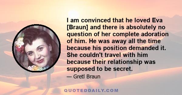 I am convinced that he loved Eva [Braun] and there is absolutely no question of her complete adoration of him. He was away all the time because his position demanded it. She couldn't travel with him because their