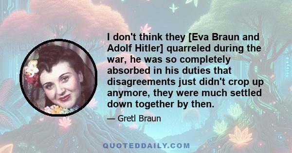 I don't think they [Eva Braun and Adolf Hitler] quarreled during the war, he was so completely absorbed in his duties that disagreements just didn't crop up anymore, they were much settled down together by then.