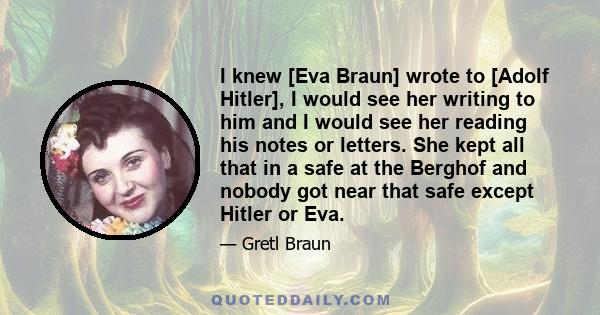 I knew [Eva Braun] wrote to [Adolf Hitler], I would see her writing to him and I would see her reading his notes or letters. She kept all that in a safe at the Berghof and nobody got near that safe except Hitler or Eva.