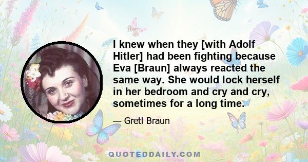 I knew when they [with Adolf Hitler] had been fighting because Eva [Braun] always reacted the same way. She would lock herself in her bedroom and cry and cry, sometimes for a long time.