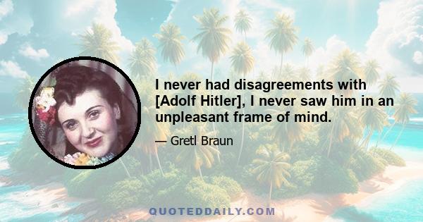 I never had disagreements with [Adolf Hitler], I never saw him in an unpleasant frame of mind.