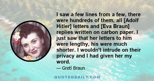 I saw a few lines from a few, there were hundreds of them, all [Adolf Hitler] letters and [Eva Braun] replies written on carbon paper. I just saw that her letters to him were lengthy, his were much shorter. I wouldn't