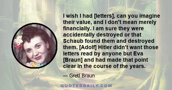 I wish I had [letters], can you imagine their value, and I don't mean merely financially. I am sure they were accidentally destroyed or that Schaub found them and destroyed them. [Adolf] Hitler didn't want those letters 