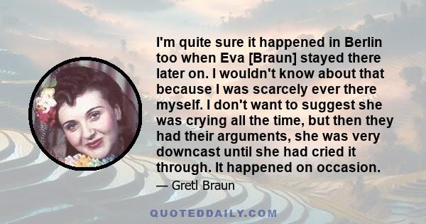 I'm quite sure it happened in Berlin too when Eva [Braun] stayed there later on. I wouldn't know about that because I was scarcely ever there myself. I don't want to suggest she was crying all the time, but then they