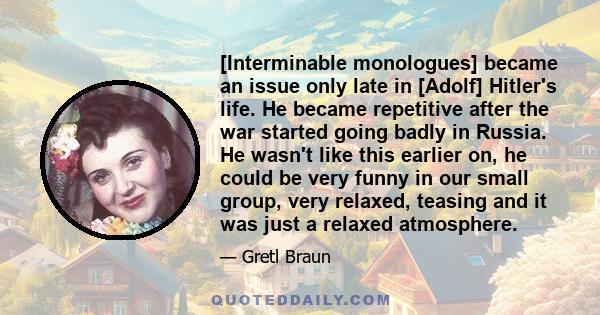 [Interminable monologues] became an issue only late in [Adolf] Hitler's life. He became repetitive after the war started going badly in Russia. He wasn't like this earlier on, he could be very funny in our small group,