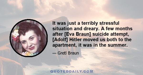 It was just a terribly stressful situation and dreary. A few months after [Eva Braun] suicide attempt, [Adolf] Hitler moved us both to the apartment, it was in the summer.