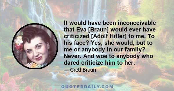 It would have been inconceivable that Eva [Braun] would ever have criticized [Adolf Hitler] to me. To his face? Yes, she would, but to me or anybody in our family? Never. And woe to anybody who dared criticize him to