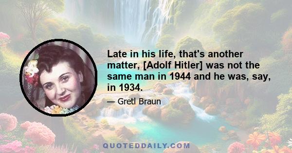 Late in his life, that's another matter, [Adolf Hitler] was not the same man in 1944 and he was, say, in 1934.