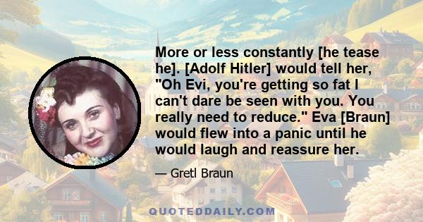 More or less constantly [he tease he]. [Adolf Hitler] would tell her, Oh Evi, you're getting so fat I can't dare be seen with you. You really need to reduce. Eva [Braun] would flew into a panic until he would laugh and