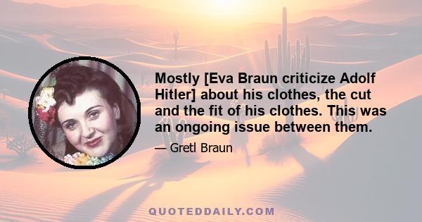 Mostly [Eva Braun criticize Adolf Hitler] about his clothes, the cut and the fit of his clothes. This was an ongoing issue between them.