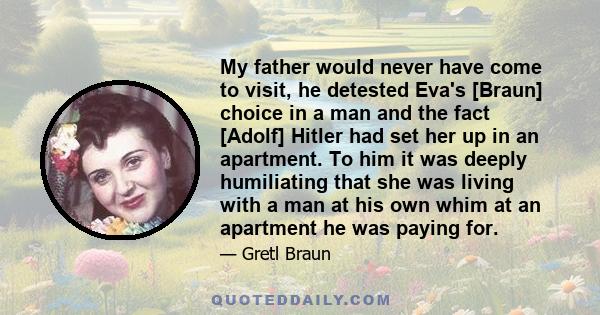 My father would never have come to visit, he detested Eva's [Braun] choice in a man and the fact [Adolf] Hitler had set her up in an apartment. To him it was deeply humiliating that she was living with a man at his own