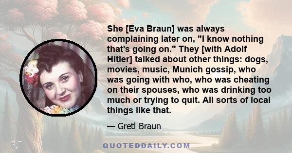 She [Eva Braun] was always complaining later on, I know nothing that's going on. They [with Adolf Hitler] talked about other things: dogs, movies, music, Munich gossip, who was going with who, who was cheating on their