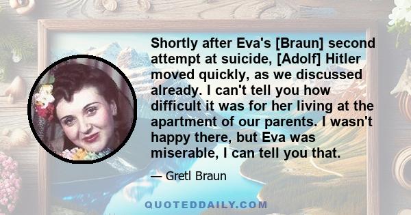 Shortly after Eva's [Braun] second attempt at suicide, [Adolf] Hitler moved quickly, as we discussed already. I can't tell you how difficult it was for her living at the apartment of our parents. I wasn't happy there,