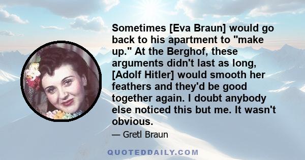 Sometimes [Eva Braun] would go back to his apartment to make up. At the Berghof, these arguments didn't last as long, [Adolf Hitler] would smooth her feathers and they'd be good together again. I doubt anybody else