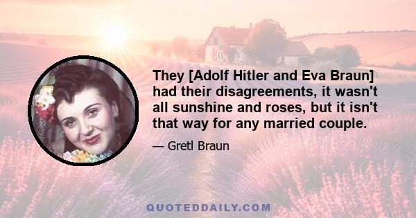 They [Adolf Hitler and Eva Braun] had their disagreements, it wasn't all sunshine and roses, but it isn't that way for any married couple.