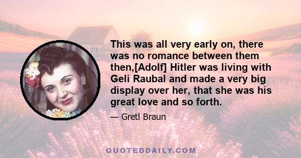 This was all very early on, there was no romance between them then,[Adolf] Hitler was living with Geli Raubal and made a very big display over her, that she was his great love and so forth.