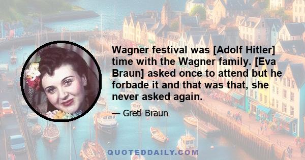 Wagner festival was [Adolf Hitler] time with the Wagner family. [Eva Braun] asked once to attend but he forbade it and that was that, she never asked again.