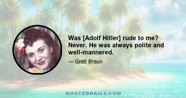 Was [Adolf Hitler] rude to me? Never. He was always polite and well-mannered.