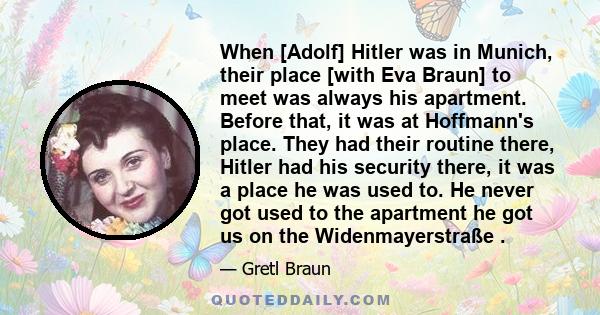 When [Adolf] Hitler was in Munich, their place [with Eva Braun] to meet was always his apartment. Before that, it was at Hoffmann's place. They had their routine there, Hitler had his security there, it was a place he