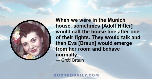 When we were in the Munich house, sometimes [Adolf Hitler] would call the house line after one of their fights. They would talk and then Eva [Braun] would emerge from her room and behave normally.