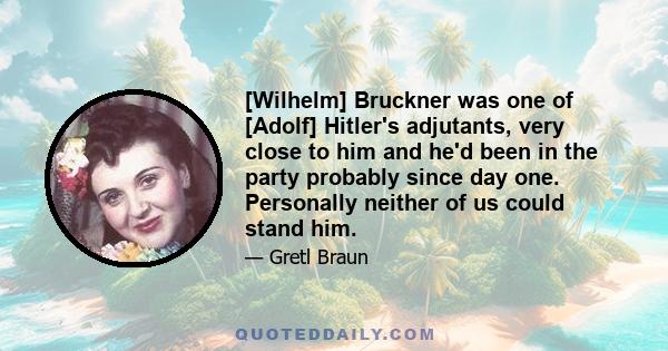 [Wilhelm] Bruckner was one of [Adolf] Hitler's adjutants, very close to him and he'd been in the party probably since day one. Personally neither of us could stand him.