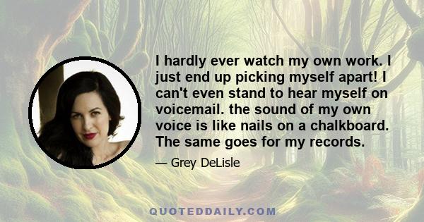 I hardly ever watch my own work. I just end up picking myself apart! I can't even stand to hear myself on voicemail. the sound of my own voice is like nails on a chalkboard. The same goes for my records.