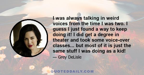 I was always talking in weird voices from the time I was two. I guess I just found a way to keep doing it! I did get a degree in theater and took some voice-over classes... but most of it is just the same stuff I was