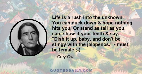 Life is a rush into the unknown. You can duck down & hope nothing hits you, Or stand as tall as you can, show it your teeth & say: Dish it up, baby, and don't be stingy with the jalapenos. - must be female ;-)