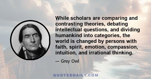 While scholars are comparing and contrasting theories, debating intellectual questions, and dividing humankind into categories, the world is changed by persons with faith, spirit, emotion, compassion, intuition, and