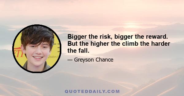 Bigger the risk, bigger the reward. But the higher the climb the harder the fall.