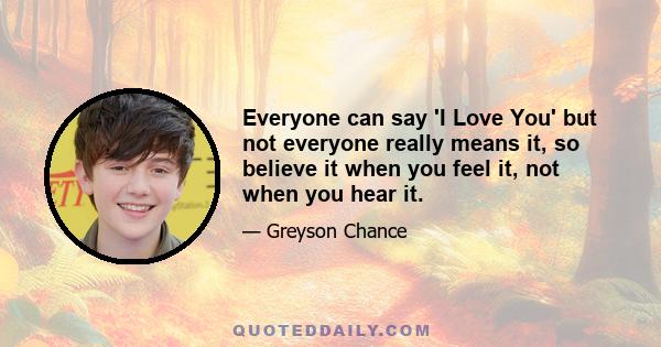 Everyone can say 'I Love You' but not everyone really means it, so believe it when you feel it, not when you hear it.