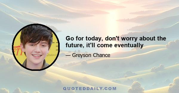 Go for today, don't worry about the future, it'll come eventually