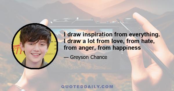 I draw inspiration from everything. I draw a lot from love, from hate, from anger, from happiness