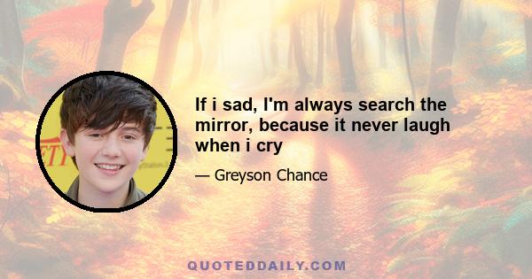 If i sad, I'm always search the mirror, because it never laugh when i cry