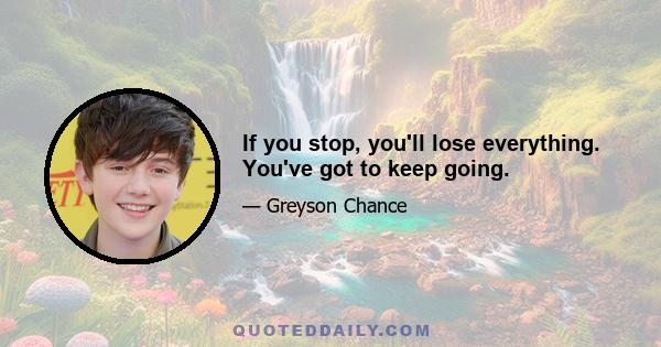 If you stop, you'll lose everything. You've got to keep going.