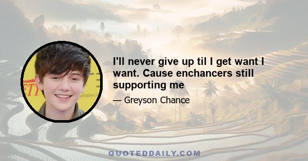 I'll never give up til I get want I want. Cause enchancers still supporting me