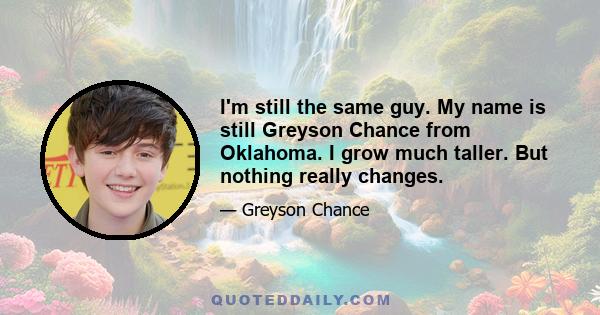 I'm still the same guy. My name is still Greyson Chance from Oklahoma. I grow much taller. But nothing really changes.