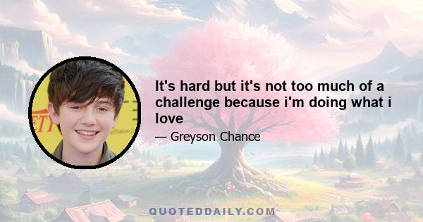 It's hard but it's not too much of a challenge because i'm doing what i love