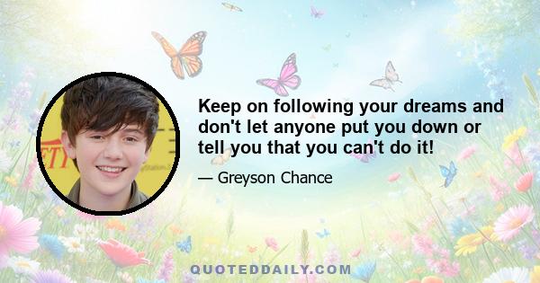 Keep on following your dreams and don't let anyone put you down or tell you that you can't do it!