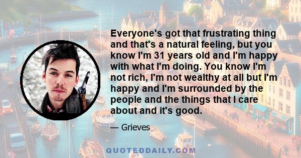 Everyone's got that frustrating thing and that's a natural feeling, but you know I'm 31 years old and I'm happy with what I'm doing. You know I'm not rich, I'm not wealthy at all but I'm happy and I'm surrounded by the