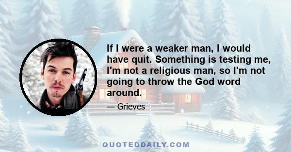 If I were a weaker man, I would have quit. Something is testing me, I'm not a religious man, so I'm not going to throw the God word around.