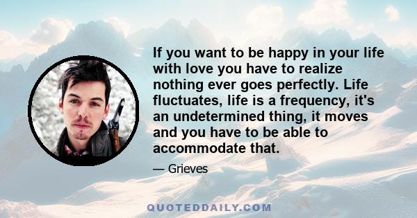 If you want to be happy in your life with love you have to realize nothing ever goes perfectly. Life fluctuates, life is a frequency, it's an undetermined thing, it moves and you have to be able to accommodate that.