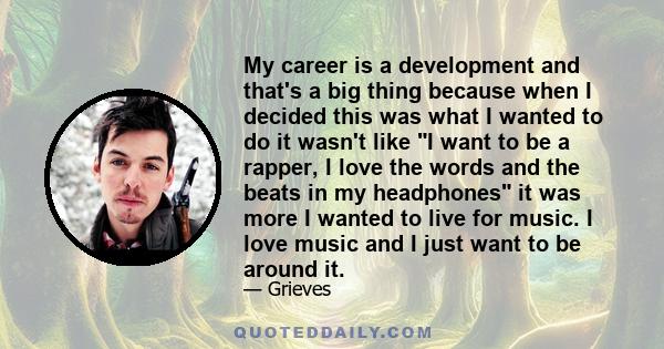 My career is a development and that's a big thing because when I decided this was what I wanted to do it wasn't like I want to be a rapper, I love the words and the beats in my headphones it was more I wanted to live