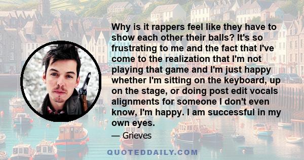 Why is it rappers feel like they have to show each other their balls? It's so frustrating to me and the fact that I've come to the realization that I'm not playing that game and I'm just happy whether I'm sitting on the 