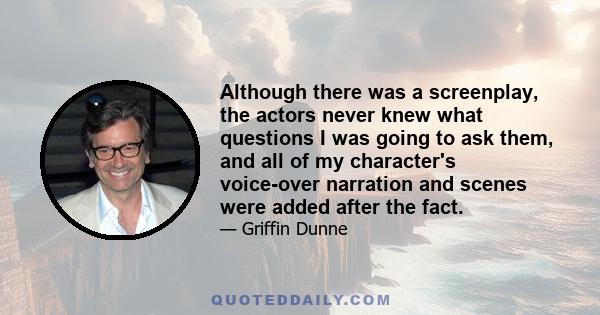 Although there was a screenplay, the actors never knew what questions I was going to ask them, and all of my character's voice-over narration and scenes were added after the fact.