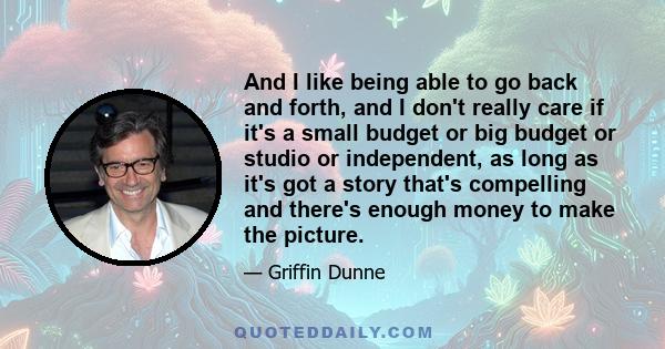 And I like being able to go back and forth, and I don't really care if it's a small budget or big budget or studio or independent, as long as it's got a story that's compelling and there's enough money to make the