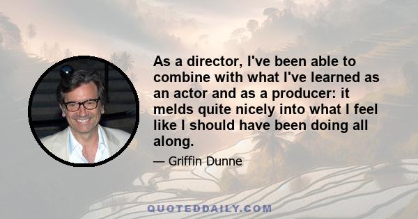 As a director, I've been able to combine with what I've learned as an actor and as a producer: it melds quite nicely into what I feel like I should have been doing all along.